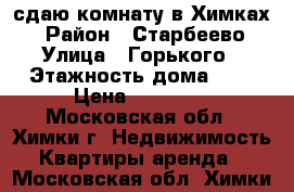 сдаю комнату в Химках  › Район ­ Старбеево › Улица ­ Горького › Этажность дома ­ 2 › Цена ­ 17 000 - Московская обл., Химки г. Недвижимость » Квартиры аренда   . Московская обл.,Химки г.